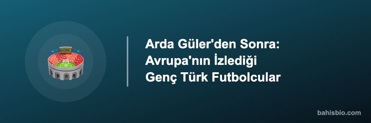 Arda Güler'den Sonra: Avrupa'nın İzlediği Genç Türk Futbolcular